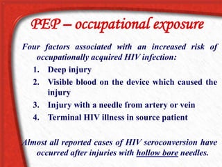 PEP – occupational exposure
Four factors associated with an increased risk of
occupationally acquired HIV infection:
1. Deep injury
2. Visible blood on the device which caused the
injury
3. Injury with a needle from artery or vein
4. Terminal HIV illness in source patient
Almost all reported cases of HIV seroconversion have
occurred after injuries with hollow bore needles.
 