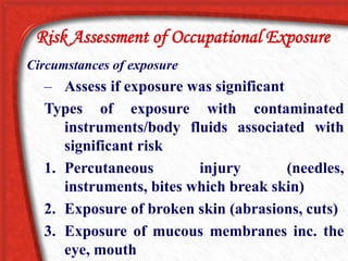 Circumstances of exposure
– Assess if exposure was significant
Types of exposure with contaminated
instruments/body fluids associated with
significant risk
1. Percutaneous injury (needles,
instruments, bites which break skin)
2. Exposure of broken skin (abrasions, cuts)
3. Exposure of mucous membranes inc. the
eye, mouth
Risk Assessment of Occupational Exposure
 
