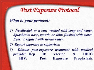 Post Exposure Protocol
What is your protocol?
1) Needlestick or a cut: washed with soap and water.
Splashes to nose, mouth, or skin: flushed with water.
Eyes: irrigated with sterile water.
2) Report exposure to supervisor.
3) Discuss post-exposure treatment with medical
provider. Hep B: vaccine & HBIG
HIV: Post Exposure Prophylaxis
 
