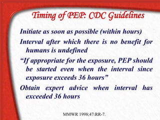 Timing of PEP: CDC Guidelines
Initiate as soon as possible (within hours)
Interval after which there is no benefit for
humans is undefined
“If appropriate for the exposure, PEP should
be started even when the interval since
exposure exceeds 36 hours”
Obtain expert advice when interval has
exceeded 36 hours
MMWR 1998;47:RR-7.
 