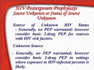 Source of Unknown HIV Status
- Generally, no PEP warranted; however
consider basic 2-drug PEP for sources
with HIV risk factors.
Unknown Source
- Generally, no PEP warranted; however
consider basic 2-drug PEP in settings
where exposure to HIV-infected persons is
likely.
HIV Postexposure Prophylaxis
Source Unknown or Status of Source
Unknown
 