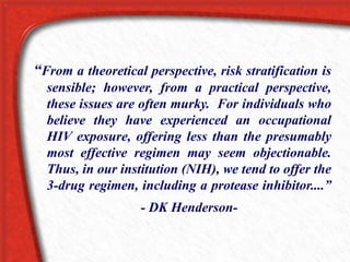 “From a theoretical perspective, risk stratification is
sensible; however, from a practical perspective,
these issues are often murky. For individuals who
believe they have experienced an occupational
HIV exposure, offering less than the presumably
most effective regimen may seem objectionable.
Thus, in our institution (NIH), we tend to offer the
3-drug regimen, including a protease inhibitor....”
- DK Henderson-
 