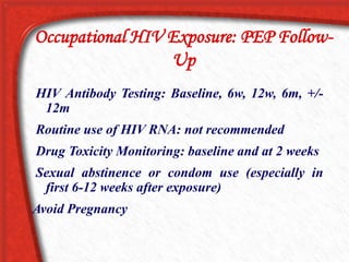 Occupational HIV Exposure: PEP Follow-
Up
HIV Antibody Testing: Baseline, 6w, 12w, 6m, +/-
12m
Routine use of HIV RNA: not recommended
Drug Toxicity Monitoring: baseline and at 2 weeks
Sexual abstinence or condom use (especially in
first 6-12 weeks after exposure)
Avoid Pregnancy
 