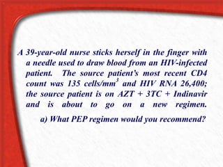 A 39-year-old nurse sticks herself in the finger with
a needle used to draw blood from an HIV-infected
patient. The source patient’s most recent CD4
count was 135 cells/mm
3
and HIV RNA 26,400;
the source patient is on AZT + 3TC + Indinavir
and is about to go on a new regimen.
a) What PEP regimen would you recommend?
 