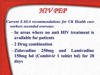 HIV PEP
Current EAGA recommendations for UK Health care
workers seconded overseas:
– In areas where no anti HIV treatment is
available for patients
– 2 Drug combination
– Zidovudine 250mg and Lamivudine
150mg bd (Combivir 1 tablet bd) for 28
days
 