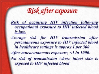 Risk after exposure
Risk of acquiring HIV infection following
occupational exposure to HIV infected blood
is low.
Average risk for HIV transmission after
percutaneous exposure to HIV infected blood
in healthcare settings is approx 1 per 300
After mucocutaneous exposure, <1 in 1000.
No risk of transmission where intact skin is
exposed to HIV infected blood
 