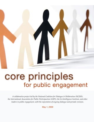 core principles
                    for public engagement
      A collaborative project led by the National Coalition for Dialogue & Deliberation (NCDD),
the International Association for Public Participaction (IAP2), the Co-Intelligence Institute, and other
     leaders in public engagement, with the expectation of ongoing dialogue and periodic revision.

                                            May 1, 2009
 
