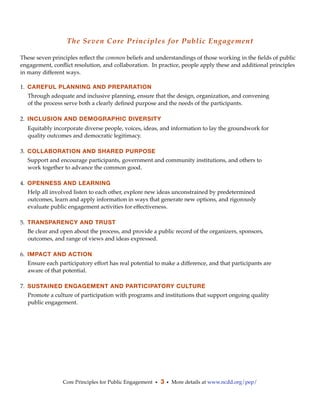 The Seven Core Principles for Public Engagement

These seven principles reﬂect the common beliefs and understandings of those working in the ﬁelds of public
engagement, conﬂict resolution, and collaboration.  In practice, people apply these and additional principles
in many different ways.

1. CAREFUL PLANNING AND PREPARATION
  Through adequate and inclusive planning, ensure that the design, organization, and convening
  of the process serve both a clearly deﬁned purpose and the needs of the participants.

2. INCLUSION AND DEMOGRAPHIC DIVERSITY
  Equitably incorporate diverse people, voices, ideas, and information to lay the groundwork for
  quality outcomes and democratic legitimacy.

3. COLLABORATION AND SHARED PURPOSE
  Support and encourage participants, government and community institutions, and others to
  work together to advance the common good.

4. OPENNESS AND LEARNING
  Help all involved listen to each other, explore new ideas unconstrained by predetermined
  outcomes, learn and apply information in ways that generate new options, and rigorously
  evaluate public engagement activities for effectiveness.

5. TRANSPARENCY AND TRUST
  Be clear and open about the process, and provide a public record of the organizers, sponsors,
  outcomes, and range of views and ideas expressed.

6. IMPACT AND ACTION
  Ensure each participatory effort has real potential to make a difference, and that participants are
  aware of that potential.

7. SUSTAINED ENGAGEMENT AND PARTICIPATORY CULTURE
  Promote a culture of participation with programs and institutions that support ongoing quality
  public engagement.




                Core Principles for Public Engagement • 3 • More details at www.ncdd.org/pep/
 