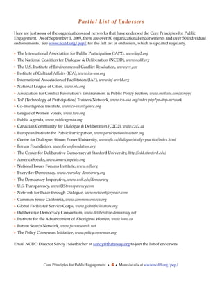 Partial List of Endorsers

Here are just some of the organizations and networks that have endorsed the Core Principles for Public
Engagement. As of September 1, 2009, there are over 80 organizational endorsements and over 50 individual
endorsements. See www.ncdd.org/pep/ for the full list of endorsers, which is updated regularly.

‣ The International Association for Public Participation (IAP2), www.iap2.org
‣ The National Coalition for Dialogue & Deliberation (NCDD), www.ncdd.org
‣ The U.S. Institute of Environmental Conﬂict Resolution, www.ecr.gov
‣ Institute of Cultural Affairs (ICA), www.ica-usa.org
‣ International Association of Facilitators (IAF), www.iaf-world.org
‣ National League of Cities, www.nlc.org
‣ Association for Conﬂict Resolution's Environment & Public Policy Section, www.mediate.com/acrepp/
‣ ToP (Technology of Participation) Trainers Network, www.ica-usa.org/index.php?pr=top-network
‣ Co-Intelligence Institute, www.co-intelligence.org
‣ League of Women Voters, www.lwv.org
‣ Public Agenda, www.publicagenda.org
‣ Canadian Community for Dialogue & Deliberation (C2D2), www.c2d2.ca
‣ European Institute for Public Participation, www.participationinstitute.org
‣ Centre for Dialogue, Simon Fraser University, www.sfu.ca/dialogue/study+practice/index.html
‣ Forum Foundation, www.forumfoundation.org
‣ The Center for Deliberative Democracy at Stanford University, http://cdd.stanford.edu/
‣ AmericaSpeaks, www.americaspeaks.org
‣ National Issues Forums Institute, www.niﬁ.org
‣ Everyday Democracy, www.everyday-democracy.org
‣ The Democracy Imperative, www.unh.edu/democracy
‣ U.S. Transparency, www.UStransparency.com
‣ Network for Peace through Dialogue, www.networkforpeace.com
‣ Common Sense California, www.commonsenseca.org
‣ Global Facilitator Service Corps, www.globalfacilitators.org
‣ Deliberative Democracy Consortium, www.deliberative-democracy.net
‣ Institute for the Advancement of Aboriginal Women, www.iaaw.ca
‣ Future Search Network, www.futuresearch.net
‣ The Policy Consensus Initiative, www.policyconsensus.org

Email NCDD Director Sandy Heierbacher at sandy@thataway.org to join the list of endorsers.




                 Core Principles for Public Engagement • 4 • More details at www.ncdd.org/pep/
 