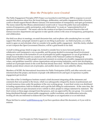 How the Principles were Created

The Public Engagement Principles (PEP) Project was launched in mid-February 2009 in response to several
unrelated discussions about how the broad dialogue, deliberation, and public engagement ﬁelds of practice
could or should support Barack Obama's January 21st memorandum on transparency and open government. 
The memo stated that the Obama administration would work to “ensure the public trust and establish a
system of transparency, public participation, and collaboration” to create an “unprecedented level of
openness in Government.”  The memo calls for the creation of an Open Government Directive that will
instruct executive departments and agencies to take speciﬁc actions in the areas of transparency, participation,
and collaboration.

Our ﬁeld was abuzz in meetings, on email discussion lists, and on phone calls considering how we could
support this effort, and people seemed to agree on one thing in particular:  our ﬁeld of practice, as a whole,
needs to agree on and articulate what we consider to be quality public engagement.  And this clarity, whether
or not it impacts the Open Government Directive, will be a great beneﬁt to our ﬁeld.

A small working group, listed on page one, formed to consider how to move forward quickly in as
collaborative and transparent a way as possible, and the group decided to encourage broad involvement
among our networks in the formation of a set of principles for public engagement we can all get behind. A
simple forum (bulletin board) was created on the website of the National Coalition for Dialogue &
Deliberation (NCDD) to enable people to post and comment on existing sets of public engagement principles,
values, and guidelines issued by various organizations and governing institutions, and to start developing a
uniﬁed set of principles based on the work that had already been done. NCDD's Director, Sandy Heierbacher,
initially posted about a dozen sets of principles, and another dozen were soon added by others.

Members of NCDD, the International Association for Public Participation (IAP2), and other networks were
informed about the project, and dozens of people with different levels and types of experience in public
engagement got involved.

Tom Atlee of the Co-Intelligence Institute created a draft document integrating all the statements and
comments that were posted to the forum, which was subsequently critiqued by dozens of professionals and
revised numerous times under the guidance of the core working group. A near-ﬁnal version was distributed
to leading organizations, both for feedback and to get the ball rolling for endorsements. At the same time, the
text was posted to an open document review website to allow people to critique statement by statement. The
ﬁnal version on these pages emerged from that process, and was approved by the core group. It is currently
being distributed through various public engagement, conﬂict resolution, and collaboration networks,
inviting all who are interested to endorse the Core Principles as an organization or as an individual.

Please feel free to contact ncdd@thataway.org if you have questions about this document, or if you wish to
endorse.




                 Core Principles for Public Engagement • 5 • More details at www.ncdd.org/pep/
 
