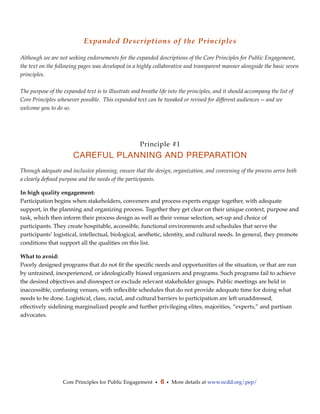 Expanded Descriptions of the Principles

Although we are not seeking endorsements for the expanded descriptions of the Core Principles for Public Engagement,
the text on the following pages was developed in a highly collaborative and transparent manner alongside the basic seven
principles.

The purpose of the expanded text is to illustrate and breathe life into the principles, and it should accompany the list of
Core Principles whenever possible.  This expanded text can be tweaked or revised for different audiences -- and we
welcome you to do so.




                                                     Principle #1
                       CAREFUL PLANNING AND PREPARATION
Through adequate and inclusive planning, ensure that the design, organization, and convening of the process serve both
a clearly deﬁned purpose and the needs of the participants.

In high quality engagement:
Participation begins when stakeholders, conveners and process experts engage together, with adequate
support, in the planning and organizing process. Together they get clear on their unique context, purpose and
task, which then inform their process design as well as their venue selection, set-up and choice of
participants. They create hospitable, accessible, functional environments and schedules that serve the
participants’ logistical, intellectual, biological, aesthetic, identity, and cultural needs. In general, they promote
conditions that support all the qualities on this list.

What to avoid:
Poorly designed programs that do not ﬁt the speciﬁc needs and opportunities of the situation, or that are run
by untrained, inexperienced, or ideologically biased organizers and programs. Such programs fail to achieve
the desired objectives and disrespect or exclude relevant stakeholder groups. Public meetings are held in
inaccessible, confusing venues, with inﬂexible schedules that do not provide adequate time for doing what
needs to be done. Logistical, class, racial, and cultural barriers to participation are left unaddressed,
effectively sidelining marginalized people and further privileging elites, majorities, “experts,” and partisan
advocates.




                   Core Principles for Public Engagement • 6 • More details at www.ncdd.org/pep/
 