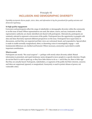 Principle #2
                   INCLUSION AND DEMOGRAPHIC DIVERSITY
Equitably incorporate diverse people, voices, ideas, and information to lay the groundwork for quality outcomes and
democratic legitimacy.

In high quality engagement:
Conveners and participants reﬂect the range of stakeholder or demographic diversity within the community
or on the issue at hand. Where representatives are used, the nature, source, and any constraints on their
representative authority are clearly identiﬁed and shared with participants. Alternatively, participants are
randomly selected to represent a microcosm of the public. Participants have the opportunity to grapple with
data and ideas that fairly represent different perspectives on the issue. Participants have equal status in
discussions, and feel they are respected and their views are welcomed, heard, and responded to. Special effort
is made to enable normally marginalized, silent, or dissenting voices to meaningfully engage — and
fundamental differences are clariﬁed and honored. Where necessary, anonymity is provided to enable
important contributions.

What to avoid:
Participants are mostly “the usual suspects” — perhaps with merely token diversity added. Biased
information is presented, and expert testimony seems designed to move people in a speciﬁc direction. People
do not feel that it is safe to speak up, or they have little chance to do so — and if they do, there is little sign
that they are actually heard. Participants, stakeholders, or segments of the public feel their interests, concerns
and ideas are suppressed, ignored, or marginalized. Anonymity is used to protect abuses of power, not
vulnerable critics.




                  Core Principles for Public Engagement • 7 • More details at www.ncdd.org/pep/
 