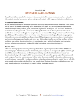 Principle #4
                                   OPENNESS AND LEARNING
Help all involved listen to each other, explore new ideas unconstrained by predetermined outcomes, learn and apply
information in ways that generate new options, and rigorously evaluate public engagement activities for effectiveness.

In high quality engagement:
Skilled, impartial facilitators and simple guidelines encourage everyone involved to share their views, listen,
and be curious in order to learn things about themselves, each other, and the issues before them. Shared
intention and powerful questions guide participants’ exploration of adequate, fair, and useful information —
and of their own disagreements — in an open and respectful atmosphere. This exploratory atmosphere
enables them to delve more deeply into complexities and nuances and thereby generate new understandings,
possibilities, and/or decisions that were not clear when their conversation began. There is an appropriate
balance between consulting (a) facts and expertise and (b) participants’ experience, values, vision, intuition,
and concerns. Participants and leaders take away new skills and approaches to resolving conﬂicts, solving
problems, and making decisions. Careful review, evaluation, and a spirit of exploration and innovation
improve subsequent engagement work and develop institutional and community capacity.

What to avoid:
“Window dressing” public exercises go through the motions required by law or the dictates of PR before
announcing a pre-determined outcome. Participants get on soapboxes or are repressed; ﬁght or conform; get
overridden or overwhelmed; and are deﬁnitely not listening to each other. Facilitation is weak or too
directive, interfering with people’s ability to communicate with each other openly, adjust their stances, and
make progress. Assertive, mainstream, and ofﬁcial voices dominate. Available information is biased, scanty,
overwhelming, or inaccessible — and experts lecture rather than discuss and clarify. Lack of time or inﬂexible
process make it impossible to deal with the true complexity of the issue. Organizers and facilitators are too
busy, biased, or insecure to properly review and evaluate what they’ve done.




                  Core Principles for Public Engagement • 9 • More details at www.ncdd.org/pep/
 