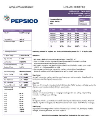 Cal Poly SMPP ANALYST REPORT ANALYST: HUBERT LO
Additional Disclosures at the end of the Appendix section of the report.
PEPSICO, INC (NYSE: PEP)
SECTOR: CONSUMER STAPLES
DATE: 5/2/2014
EPS(net) 2012 2013 2014
Est
2015
Est
Quarter 1 $0.71 $0.69 $0.79 $0.85
Quarter 2 $0.94 $1.28 $1.25 $1.36
Quarter 3 $1.21 $1.24 $1.35 $1.40
Quarter 4 $1.06 $1.12 $1.30 $1.28
Fiscal Year $3.92 $4.32 $4.69 $4.89
P/E 17.3x 19.2x 18.67x 19.4x
Company Rating
Sector Rating
Risk
HOLD
FAIR
MEDIUM
Recommendation Hold
Industry Food/Beverages
Current Price $85.52
2014 Price Target $87.57
Company Historical Initiating Coverage on PepsiCo, Inc. at the current market price of $85.52 as of 5/2/2014.
Highlights:
1. We issue a Hold recommendation with a target Price of $87.57.
2. Solid 2013 year earnings meeting all financial targets with increase in cash flow,
organic revenue growth and productivity savings.
3. We expect strong top line sales for 2014, and with continual sales growth in the range
of 0.3% to 9.6% for years 2015 to 2024.
4. Increasing growth potential in emerging markets and consistent buybacks and
dividends produce great financial position as well as growth opportunities.
Main Driver
Strength in emerging markets, with increased investment and penetration allows PepsiCo to
build strong brand and growth opportunities.
Main Risk
Weak and shrinking sales in carbonated soft drinks sector. Ability to adapt and hedge against the
changing taste in carbonated soft drinks is questionable.
Future Goals
Focusing core business strategy on emerging markets growth, cost cutting and providing
innovative healthy product offerings.
Sales
Strong sales in Frito Lay snacks business both in developed and developing markets. Relatively
flat sales in global beverage due to the continuation of weak sales in North America beverages.
EPS Growth
PepsiCo’s current EPS growth is based on Frito Lay snacks business unit, developing markets
strength, increasing dividends, and share buybacks.
52 week range $77.01-$87.06
Avg. Volume 5.44M
Market Cap $129.67B
Shares Outstanding 1.52B
Dividend Yield 3.01%
Valuation(range) Monte Carlo Sim
Cost of Equity 3.82 – 9.93%
Beta 0.59 – 0.74%
Risk Premium 2.45 – 9.55%
Risk Free Rate 0.13 – 3.74%
Terminal Growth 1.00 – 1.25%
Projected Avg.
Sales Revenue
2013
2014
2015
2016
2017
2018
2019
2020
2021
2022
B = Billion
68.9B
72.7B
76.6B
80.7B
85.0B
89.6B
94.4B
99.5B
104.8B
110.4B
 