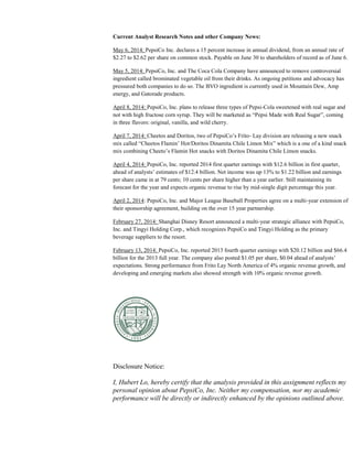 Current Analyst Research Notes and other Company News:
May 6, 2014: PepsiCo Inc. declares a 15 percent increase in annual dividend, from an annual rate of
$2.27 to $2.62 per share on common stock. Payable on June 30 to shareholders of record as of June 6.
May 5, 2014: PepsiCo, Inc. and The Coca Cola Company have announced to remove controversial
ingredient called brominated vegetable oil from their drinks. As ongoing petitions and advocacy has
pressured both companies to do so. The BVO ingredient is currently used in Mountain Dew, Amp
energy, and Gatorade products.
April 8, 2014: PepsiCo, Inc. plans to release three types of Pepsi-Cola sweetened with real sugar and
not with high fructose corn syrup. They will be marketed as “Pepsi Made with Real Sugar”, coming
in three flavors: original, vanilla, and wild cherry.
April 7, 2014: Cheetos and Doritos, two of PepsiCo’s Frito- Lay division are releasing a new snack
mix called “Cheetos Flamin’ Hot/Doritos Dinamita Chile Limon Mix” which is a one of a kind snack
mix combining Cheeto’s Flamin Hot snacks with Doritos Dinamita Chile Limon snacks.
April 4, 2014: PepsiCo, Inc. reported 2014 first quarter earnings with $12.6 billion in first quarter,
ahead of analysts’ estimates of $12.4 billion. Net income was up 13% to $1.22 billion and earnings
per share came in at 79 cents; 10 cents per share higher than a year earlier. Still maintaining its
forecast for the year and expects organic revenue to rise by mid-single digit percentage this year.
April 2, 2014: PepsiCo, Inc. and Major League Baseball Properties agree on a multi-year extension of
their sponsorship agreement, building on the over 15 year partnership.
February 27, 2014: Shanghai Disney Resort announced a multi-year strategic alliance with PepsiCo,
Inc. and Tingyi Holding Corp., which recognizes PepsiCo and Tingyi Holding as the primary
beverage suppliers to the resort.
February 13, 2014: PepsiCo, Inc. reported 2013 fourth quarter earnings with $20.12 billion and $66.4
billion for the 2013 full year. The company also posted $1.05 per share, $0.04 ahead of analysts’
expectations. Strong performance from Frito Lay North America of 4% organic revenue growth, and
developing and emerging markets also showed strength with 10% organic revenue growth.
Disclosure Notice:
I, Hubert Lo, hereby certify that the analysis provided in this assignment reflects my
personal opinion about PepsiCo, Inc. Neither my compensation, nor my academic
performance will be directly or indirectly enhanced by the opinions outlined above.
 