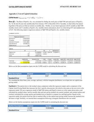 Cal Poly SMPP ANALYST REPORT ANALYST: HUBERT LO
Appendix 4: Cost of Capital Estimation
CAPM Model: ( )
Beta ( : The Beta of PepsiCo, Inc. was calculated by finding the stock price of S&P 500 and stock price of PepsiCo,
Inc. for the last 20 years into monthly data from (January 1993 to December 2012). Secondly, we then utilize the natural
logarithm of the prices to find our returns in monthly data. Thirdly, we use linear regression with X variable as S&P 500
monthly returns and Y variable as PepsiCo, Inc. monthly returns and analysis shows us a beta being 0.67 and standard error
of 0.07. The following output is regression analysis of S&P 500 and PepsiCo, Inc. monthly returns:
Below are the Beta assumptions inputs into the CAPM model in calculating the discount rate:
Beta Assumptions Minimal Average High
0.59 0.67 0.74
Standard Error 0.0741
We simulated the three betas, (min, average, and max), with the triangular distribution, as an input into our capital asset
pricing model.
Epsilon( : The epsilon term is the residual values component within the regression output, and is component of the
Capital Asset Pricing Model that measures the firm’s specific idiosyncratic risk which is also same as the error term in the
regression model. We ran a regression model of S&P 500 returns and PepsiCo returns as in the output shown above and
calculated the residual values, and for monthly data and sum up the residuals into annual residuals, and omitted outliers and
similarly calculated the average epsilon and standard error of epsilon to compute low and high epsilon. Based on this
regression model, the epsilon term has little to medium effect on the capital asset pricing model, because the standard error
deviation is high. Similarly, we inserted these assumptions following a triangular distribution into our model.
Below are the Epsilon assumptions inputs into the CAPM model in calculating the discount rate:
Epsilon Assumptions Minimal Average High
-3.14% -0.003682% 2.41%
Standard Error 2.773%
 