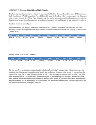 APPENDIX 5: Discounted Cash Flow (DCF) Valuation
To effectively value the current price of Pepsi, Co Inc., we utilized both the discounted cash flow model (DCF) and Monte
Carlo Simulation in E-Val. Discount Cash Flow (DCF) model values the firm from today’s common equity plus the present
value of future free cash flow. Monte Carlo Simulation was also used to incorporate simulation for random errors, allowing
for all items of our pro-forma financials to be all random, in consistence with our historical 20 year values. (1993 to 2012).
Free Cash Flow to Common Equity
Based on simulated cost of equity and terminal sales growth, the eVal model analyzes the forecasted cash flow. The
following is a table showing simulation average estimated cash flow of estimated free cash flow to equity for next 10 years
(2013 to 2022).
2013 2014 2015 2016 2017 2018 2019 2020 2021 2022
$6.88 m $7.39m $7.77m $8.23m $8.62m $9.16m $9.60m $10.1m $10.63m $11.26m
Average Present Value of Free Cash Flow:
2013 2014 2015 2016 2017 2018 2019 2020 2021 2022
$6.63 m $6.81 m $6.85m $6.81m $6.65m $6.59m $6.44m $6.33m $6.18m $6.10m
The free cash flows are then discounted and used in calculating PepsiCo, Inc’s price per share. Taking into account of a
simulated cost of capital, and simulated terminal growth rate, we discount the present value beyond 10 years and also the
present value of the first 10 years, ultimately coming up with a value attributable to common equity in today’s time. This
value is then divided by 1.54 million shares outstanding to come up with a forecast price per share. We then run 10,000
trials using the Monte Carlo simulation on the forecast price per share, and the 50th
percentile price or fair price value that
we come up with is $82.24.The following are exhibits on the 20th percentile to 80th percentile forecasted target prices and
also the normal distribution showing the same data.
 