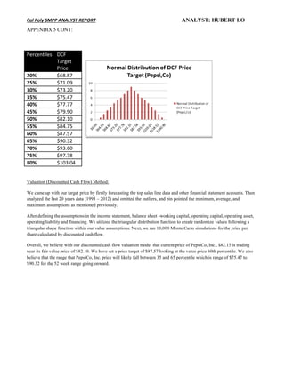 Cal Poly SMPP ANALYST REPORT ANALYST: HUBERT LO
APPENDIX 5 CONT:
Valuation (Discounted Cash Flow) Method:
We came up with our target price by firstly forecasting the top sales line data and other financial statement accounts. Then
analyzed the last 20 years data (1993 – 2012) and omitted the outliers, and pin pointed the minimum, average, and
maximum assumptions as mentioned previously.
After defining the assumptions in the income statement, balance sheet -working capital, operating capital, operating asset,
operating liability and financing. We utilized the triangular distribution function to create randomize values following a
triangular shape function within our value assumptions. Next, we ran 10,000 Monte Carlo simulations for the price per
share calculated by discounted cash flow.
Overall, we believe with our discounted cash flow valuation model that current price of PepsiCo, Inc., $82.15 is trading
near its fair value price of $82.10. We have set a price target of $87.57 looking at the value price 60th percentile. We also
believe that the range that PepsiCo, Inc. price will likely fall between 35 and 65 percentile which is range of $75.47 to
$90.32 for the 52 week range going onward.
Percentiles DCF
Target
Price
20% $68.87
25% $71.09
30% $73.20
35% $75.47
40% $77.77
45% $79.90
50% $82.10
55% $84.75
60% $87.57
65% $90.32
70% $93.60
75% $97.78
80% $103.04
 