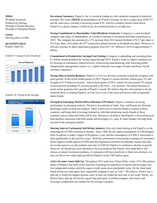 PROS:
Dividend Aristocrat
Productivity Savings
Strength in Snacks Business
Strength in Emerging Market
CONS:
Slowing sales in CSDs
QUESTIONABLE:
PepsiCo Split Up
Exhibit 9: Annual Cash Dividends
Exhibit 10: Productivity Savings
Investment Summary: PepsiCo, Inc. is currently trading at a fair valuation compared to historical
averages. We issue a HOLD recommendation for PepsiCo because we have a target price of $87.57
and the share price currently is hovering around $ 85. And for a number reasons listed below,
PepsiCo is a good company to hold in any diversified portfolio as of right now.
Strong Commitment to Shareholder Value/Dividend Aristocrat: Company is a cash dividend
company that values its shareholders, as it looks to increase its dividends and share repurchases in
2014. The company has announced a 15% increase from 2013 annual dividend of $2.27 per share to
$2.62 per share. This marks the 42nd
consecutive annual increase in dividends per share. Moreover, it
will also increase its share repurchases program from 2013 of 3 Billion to 2014 of approximately 5
billion.
Commitment to Productivity Savings/Cost Cutting: Company is unleashing and extending their
$ 1 billion annual productivity savings target through 2019. PepsiCo seeks to improve productivity
by focusing on automation, shared services, restructuring manufacturing, and restricting global
transportation management system. (i.e., capital reduction, less usage of trucks and fleets, fuel &
inventory reduction.)
Strong Sales in Snacks Business: PepsiCo’s Frito Lay division continues to lead the company with
great growth. In the recent fourth quarter of 2013, PepsiCo’s snacks division volume grew 3% and
brought in $7.9 billion in revenue. And in third quarter of 2013, snacks division posted 7% organic
revenue growth including 5% revenue growth in the Frito – Lay division. The snacks business as
noted earlier generates 66% growth of PepsiCo overall. We believe that this will continue to be the
forefront driver in leading PepsiCo, as Frito Lay is one of the most well-known and recognizable
snack brands.
Strength in Emerging Markets/Diversification of Products: PepsiCo continues its strong
performance in emerging markets. The heavy investments in India, Asia, and Russia, are showing
promising results in these key markets. There is still a lot of room for PepsiCo to grow in these
countries, and being able to leverage themselves with their promising snacks brands in these
countries such as India and China will be key. Moreover, we believe that PepsiCo’s diversification in
their products selections with both snacks and beverages (i.e., juice & water brands) will help them
succeed in the emerging markets.
Slowing Sales in Carbonated Soft Drinks Industry: Key risk when looking at the PepsiCo, as the
consumption of CSDs continues to decline. Since 1998, the per capita consumption of CSD dropped
from 54 gallons to today’s figure of 44 gallons a year, and the consumption of CSDs is forecasted to
drop significantly in the next five years. With the continuation of increasing awareness of consumers
about negative health impact of CSDs and also regulations put forth on unhealthy snacks and soda,
we would expect to see the numbers and sales in CSD for PepsiCo to continue to decline in growth.
However, we should pay close attention to the new products that PepsiCo has stated that it will
release as natural sweeteners products, if consumers will react positively to these new products, we
may see flat to low single digit growth for PepsiCo in the CSD market again.
Active Investor wants Split Up: Throughout 2013 until now, Nelson Peltz, owner of $1.2B common
shares of PepsiCo has been on the forefront of pushing for separation of snacks and beverages into
two independent entities which he argues would create more shareholder value. On the other hand,
board of directors and mgmt. have argued the company to stay as “one”. We believe, if there was a
split-up, it would not happen anytime soon, at least not within the next one or two years. Nextly, we
believe that a split up will not be a good long term goal. A unified company with snacks and
beverages complement one another for the average consumer.
 