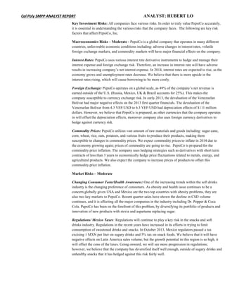 Cal Poly SMPP ANALYST REPORT ANALYST: HUBERT LO
Key Investment Risks: All companies face various risks. In order to truly value PepsiCo accurately,
it is essential in understanding the various risks that the company faces. The following are key risk
factors that affect PepsiCo, Inc.
Macroeconomics Risks – Moderate - PepsiCo is a global company that operates in many different
countries, unfavorable economic conditions including: adverse changes in interest rates, volatile
foreign exchange markets, and commodity markets will have major financial effects on the company.
Interest Rates: PepsiCo uses various interest rate derivative instruments to hedge and manage their
interest expense and foreign exchange risk. Therefore, an increase in interest rate will have adverse
results in increasing company’s net interest expense. In 2014, interest rates are expected to rise, as the
economy grows and unemployment rates decrease. We believe that there is more upside in the
interest rates rising, which will cause borrowing to be more costly.
Foreign Exchange: PepsiCo operates on a global scale, as 49% of the company’s net revenue is
earned outside of the U.S. (Russia, Mexico, UK & Brazil accounts for 25%). This makes the
company susceptible to currency exchange risk. In early 2013, the devaluation of the Venezuelan
Bolivar had major negative effects on the 2013 first quarter financials. The devaluation of the
Venezuelan Bolivar from 4.3 VEF/USD to 6.3 VEF/USD had depreciation effects of $111 million
dollars. However, we believe that PepsiCo is prepared, as other currencies that the company operates
in will offset the depreciation effects, moreover company also uses foreign currency derivatives to
hedge against currency risk.
Commodity Prices: PepsiCo utilizes vast amount of raw materials and goods including: sugar cane,
corn, wheat, rice, oats, potatoes, and various fruits to produce their products, making them
susceptible to changes in commodity prices. We expect commodity prices to inflate in 2014 due to
the economy growing again; prices of commodity are going to rise. PepsiCo is prepared for the
commodity price inflation. The company uses hedging strategies such as derivatives with short term
contracts of less than 3 years to economically hedge price fluctuations related to metals, energy, and
agricultural products. We also expect the company to increase prices of products to offset this
commodity price inflation.
Market Risks – Moderate
Changing Consumer Taste/Health Awareness: One of the increasing trends within the soft drinks
industry is the changing preference of consumers. As obesity and health issue continues to be a
concern globally given USA and Mexico are the two top countries with obesity problems, they are
also two key markets to PepsiCo. Recent quarter sales have shown the decline in CSD volume
continues, and it is affecting all the major companies in the industry including Dr. Pepper & Coca
Cola. PepsiCo has been on the forefront of this problem, by diversifying its portfolio of products and
innovation of new products with stevia and aspartame replacing sugar.
Regulations/ Mexico Taxes: Regulations will continue to play a key risk in the snacks and soft
drinks industry. Regulations in the recent years have increased in its efforts in trying to limit
consumption of sweetened drinks and snacks. In October 2013, Mexico regulators passed a tax
excising 1 MXN per liter on sugary drinks and 5% tax on snack foods. We believe that it will have
negative effects on Latin America sales volume, but the growth potential in this region is so high, it
will offset the cons of the taxes. Going onward, we will see more progression in regulations;
however, we believe that the company has diversified itself well enough, outside of sugary drinks and
unhealthy snacks that it has hedged against this risk fairly well.
 