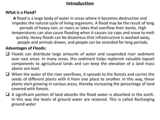 Introduction 
What is a Flood? 
A flood is a large body of water in areas where it becomes destructive and 
impedes the natural cycle of living organisms. A flood may be the result of long 
periods of heavy rain, or rivers or lakes that overflow their banks. High 
temperatures can also cause flooding when it causes ice caps and snow to melt 
quickly. Heavy floods can be disastrous that infrastructure is washed away, 
people and animals drown, and people can be stranded for long periods. 
Advantages of Floods: 
 Floods can distribute large amounts of water and suspended river sediment 
over vast areas. In many areas, this sediment helps replenish valuable topsoil 
components to agricultural lands and can keep the elevation of a land mass 
above sea level. 
 When the water of the river overflows, it spreads to the forests and carries the 
seeds of different plants with it from one place to another. In this way, these 
plants start growing in various areas, thereby increasing the percentage of land 
covered with forests. 
 A significant portion of land absorbs the flood water is absorbed in the earth. 
In this way the levels of ground water are restored. This is called Recharging 
ground water 
 