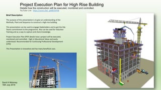 Project Execution Plan for High Rise Building
Details how the construction will be executed, monitored and controlled.
YouTube Link https://youtu.be/_gikBOisPH8
DavidHMoloney
17thJuly2016
Brief Description
The purpose of this presentation is to give an understanding of the Methods,
Plant and Sequence to construct a high-rise building.
This presentation can be used to engage Stakeholders and to get the Site Teams
commitment to the programme. Also can be used for Induction Training and as a
way to capture and share knowledge. Can be use to demonstrate entitlement
for delays and additional payment.
Project Execution Plan (PEP) details how a project will be executed, monitored
and controlled. High in Educational Value and easily understood. Recommended
for Continuing Professional Development (CPD)
This Presentation is innovative and has many beneficial uses.
 