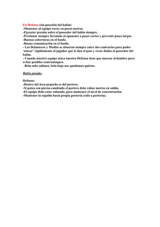 En Defensa (sin posesión del balón)
-Mantener al equipo corto, en pocos metros.
-Ejecutar presión sobre el poseedor del balón siempre.
-Presionar siempre forzando al oponente a pases cortos y prevenir pases largos.
-Buenas coberturas en el fondo.
-Buena comunicación en el fondo.
- Los Delanteros y Medios se situaran siempre entre dos contrarios para poder
‘atacar’ rápidamente al jugador que le dan el pase y crear dudas al poseedor del
balón.
- Cuando nuestro equipo ataca nuestra Defensa tiene que marcar al hombre para
evitar posibles contraataques.
 -Bola sube salimos, bola baja nos quedamos quietos.

Balón parado:

Defensa:
-Dentro del área pequeña es del portero.
-Si patea con pierna cambiada el portero debe robar metros en salida.
-El equipo debe estar saltando, para mantener el nivel de concentración.
-Mantener la espalda hacia propia portería (culo a portería).
 
