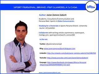SPORT PERSONAL BRAND : PEP GUARDIOLA´S CASE


                 Author: Javier Zamora Saborit
                 Academic, Consultant of communication and
                 Personal Best Sports in Oidea Comunicación.

                 Studying for a Doctorate in Sports Personal Brand , University
                 Jaume I of Castellón

                 Collaborate with writing articles soymimarca, nostresport,
                 másliga.com, spainsportsnetwork y zomoz360

                 In the net:

                 Twitter: @javierzamorampd

                 Blog: www.javierzamorasaborit.blogspot.com

                 Linkedin: http://es.linkedin.com/pub/javier-zamora-saborit/16/248/350

                 Youtube: http://www.youtube.com/user/JavierZamoraSaborit

                 Fanpage: http://www.facebook.com/pages/Marca-Personal
                 -Deportiva/284026944980851?sk=wall



                 www. javierzamorasaborit.com
 