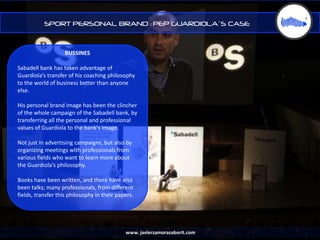 SPORT PERSONAL BRAND : PEP GUARDIOLA´S CASE



                    BUSSINES

Sabadell bank has taken advantage of
Guardiola’s transfer of his coaching philosophy
to the world of business better than anyone
else.

His personal brand image has been the clincher
of the whole campaign of the Sabadell bank, by
transferring all the personal and professional
values of ​Guardiola to the bank's image.

Not just in advertising campaigns, but also by
organizing meetings with professionals from
various fields who want to learn more about
the Guardiola’s philosophy.

Books have been written, and there have also
been talks; many professionals, from different
fields, transfer this philosophy in their papers.




                                             www. javierzamorasaborit.com
 
