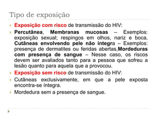 Tipo de exposição
 Exposição com risco de transmissão do HIV:
 Percutânea, Membranas mucosas – Exemplos:
exposição sexual; respingos em olhos, nariz e boca,
Cutâneas envolvendo pele não íntegra – Exemplos:
presença de dermatites ou feridas abertas,Mordeduras
com presença de sangue – Nesse caso, os riscos
devem ser avaliados tanto para a pessoa que sofreu a
lesão quanto para aquela que a provocou.
 Exposição sem risco de transmissão do HIV:
 Cutâneas exclusivamente, em que a pele exposta
encontra-se íntegra.
 Mordedura sem a presença de sangue.
 