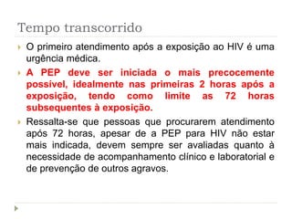 Tempo transcorrido
 O primeiro atendimento após a exposição ao HIV é uma
urgência médica.
 A PEP deve ser iniciada o mais precocemente
possível, idealmente nas primeiras 2 horas após a
exposição, tendo como limite as 72 horas
subsequentes à exposição.
 Ressalta-se que pessoas que procurarem atendimento
após 72 horas, apesar de a PEP para HIV não estar
mais indicada, devem sempre ser avaliadas quanto à
necessidade de acompanhamento clínico e laboratorial e
de prevenção de outros agravos.
 