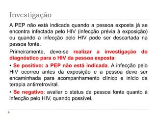 Investigação
A PEP não está indicada quando a pessoa exposta já se
encontra infectada pelo HIV (infecção prévia à exposição)
ou quando a infecção pelo HIV pode ser descartada na
pessoa fonte.
Primeiramente, deve-se realizar a investigação do
diagnóstico para o HIV da pessoa exposta:
• Se positivo: a PEP não está indicada. A infecção pelo
HIV ocorreu antes da exposição e a pessoa deve ser
encaminhada para acompanhamento clínico e início da
terapia antirretroviral.
• Se negativo: avaliar o status da pessoa fonte quanto à
infecção pelo HIV, quando possível.
 