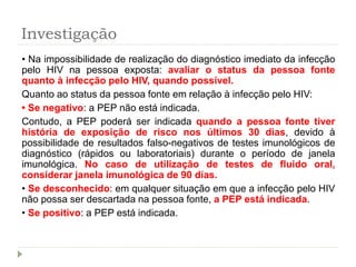 Investigação
• Na impossibilidade de realização do diagnóstico imediato da infecção
pelo HIV na pessoa exposta: avaliar o status da pessoa fonte
quanto à infecção pelo HIV, quando possível.
Quanto ao status da pessoa fonte em relação à infecção pelo HIV:
• Se negativo: a PEP não está indicada.
Contudo, a PEP poderá ser indicada quando a pessoa fonte tiver
história de exposição de risco nos últimos 30 dias, devido à
possibilidade de resultados falso-negativos de testes imunológicos de
diagnóstico (rápidos ou laboratoriais) durante o período de janela
imunológica. No caso de utilização de testes de fluido oral,
considerar janela imunológica de 90 dias.
• Se desconhecido: em qualquer situação em que a infecção pelo HIV
não possa ser descartada na pessoa fonte, a PEP está indicada.
• Se positivo: a PEP está indicada.
 