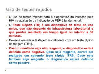 Uso de testes rápidos
 O uso de testes rápidos para o diagnóstico da infecção pelo
HIV na avaliação da indicação de PEP é fundamental.
 O Teste Rápido (TR) é um dispositivo de teste de uso
único, que não depende de infraestrutura laboratorial e
que produz resultado em tempo igual ou inferior a 30
minutos.
 Deve-se realizar a testagem inicialmente com um teste rápido
de triagem (TR1).
 Caso o resultado seja não reagente, o diagnóstico estará
definido como negativo. Caso seja reagente, deverá ser
realizado um segundo teste rápido (TR2). Caso este
também seja reagente, o diagnóstico estará definido
como positivo.
 