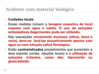 Acidente com material biológico
 Cuidados locais
 Essas medidas incluem a lavagem exaustiva do local
exposto com água e sabão. O uso de soluções
antissépticas degermantes pode ser utilizado.
 Nas exposições envolvendo mucosas (olhos, boca e
nariz), deve-se lavá-las exaustivamente apenas com
água ou com solução salina fisiológica.
 Estão contraindicados procedimentos que aumentam a
área exposta (cortes, injeções locais) e a utilização de
soluções irritantes, como éter, hipoclorito ou
glutaraldeído.
 