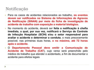 Notificação
 Para os casos de acidentes relacionados ao trabalho, os eventos
devem ser notificados no Sistema de Informações de Agravos
de Notificação (SINAN) por meio da ficha de investigação de
acidente de trabalho com exposição a material biológico.
 No momento do acidente, deverá ser feita a notificação à chefia
imediata, a qual, por sua vez, notificará o Serviço de Controle
de Infecção Hospitalar (SCIH) e/ou o setor responsável para
avaliar o acidente e determinar a conduta, o mais precocemente
possível, nas primeiras duas horas, e no máximo, até 72 horas
após o acidente.
 O Departamento Pessoal deve emitir a Comunicação de
Acidente de Trabalho (CAT), cujo verso será preenchido pelo
médico do trabalho que atender o acidentado, a fim de documentar o
acidente para efeitos legais
 
