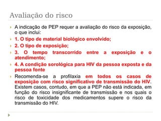 Avaliação do risco
 A indicação de PEP requer a avaliação do risco da exposição,
o que inclui:
 1. O tipo de material biológico envolvido;
 2. O tipo de exposição;
 3. O tempo transcorrido entre a exposição e o
atendimento;
 4. A condição sorológica para HIV da pessoa exposta e da
pessoa fonte
 Recomenda-se a profilaxia em todos os casos de
exposição com risco significativo de transmissão do HIV.
Existem casos, contudo, em que a PEP não está indicada, em
função do risco insignificante de transmissão e nos quais o
risco de toxicidade dos medicamentos supere o risco da
transmissão do HIV.
 