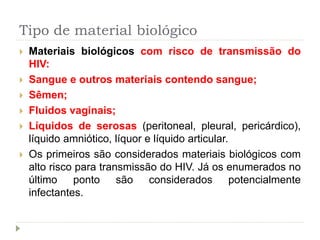 Tipo de material biológico
 Materiais biológicos com risco de transmissão do
HIV:
 Sangue e outros materiais contendo sangue;
 Sêmen;
 Fluidos vaginais;
 Líquidos de serosas (peritoneal, pleural, pericárdico),
líquido amniótico, líquor e líquido articular.
 Os primeiros são considerados materiais biológicos com
alto risco para transmissão do HIV. Já os enumerados no
último ponto são considerados potencialmente
infectantes.
 