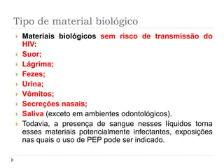 Tipo de material biológico
 Materiais biológicos sem risco de transmissão do
HIV:
 Suor;
 Lágrima;
 Fezes;
 Urina;
 Vômitos;
 Secreções nasais;
 Saliva (exceto em ambientes odontológicos).
 Todavia, a presença de sangue nesses líquidos torna
esses materiais potencialmente infectantes, exposições
nas quais o uso de PEP pode ser indicado.
 