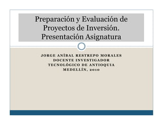 Preparación y Evaluación de
  Proyectos de Inversión.
  Presentación Asignatura

 JORGE ANÍBAL RESTREPO MORALES
     DOCENTE INVESTIGADOR
   TECNOLÓGICO DE ANTIOQUIA
         MEDELLÍN, 2010
 