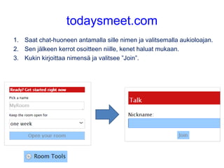 todaysmeet.com
1. Saat chat-huoneen antamalla sille nimen ja valitsemalla aukioloajan.
2. Sen jälkeen kerrot osoitteen niille, kenet haluat mukaan.
3. Kukin kirjoittaa nimensä ja valitsee ”Join”.
 