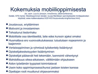 Kokemuksia mobiilioppimisesta
(ks. esim. Lius & Jansson, InnoOmnia, OEB-konferenssi;
Setälä, OTE-hanke: Mobiilioppiminen tänään, kuvaa Meriläisen opinnäytetyötä miniläppäreiden
käytöstä; www.matleenalaakso.fi/2014/01/kouluvierailu-brightonissa.html)
Joustavuus, eriyttäminen
Motivoint ja innostaminen
Tehostunut tiedonhaku
Mobiililaite osa identiteettiä, laite edes kurssin ajaksi omaksi
Huomattava ero vuorovaikutuksessa: tutustutaan nopeammin ja
laajemmin
Vertaisoppiminen ja ryhmissä työskentely lisääntynyt
Opiskelijakeskeisyyden lisääntyminen
Opiskelijat pääsevät heti tekemään, luennointi vähentynyt
Mahdollisuus oikea-aikaiseen, välittömään ohjaukseen
Aidon työelämän tyyppiset toimintatavat
Usein koko oppimisprosessi/kurssi jaetaan toisten kanssa
Opettajan rooli muuttunut ohjaavammaksi
 