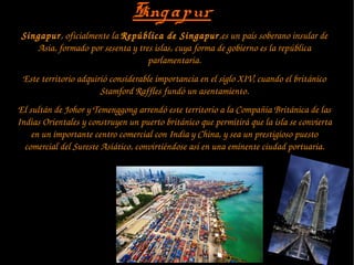 SingapurSingapur
Singapur, oficialmente la República de Singapur,es un país soberano insular de 
Asia, formado por sesenta y tres islas, cuya forma de gobierno es la república 
parlamentaria.
Este territorio adquirió considerable importancia en el siglo XIV, cuando el británico 
Stamford Raffles fundó un asentamiento.
El sultán de Johor y Temenggong arrendó este territorio a la Compañía Británica de las 
Indias Orientales y construyen un puerto británico que permitirá que la isla se convierta 
en un importante centro comercial con India y China, y sea un prestigioso puesto 
comercial del Sureste Asiático, convirtiéndose así en una eminente ciudad portuaria.
 
 
