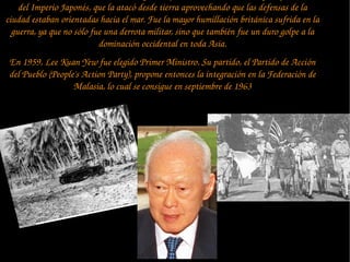 del Imperio Japonés, que la atacó desde tierra aprovechando que las defensas de la 
ciudad estaban orientadas hacia el mar. Fue la mayor humillación británica sufrida en la 
guerra, ya que no sólo fue una derrota militar, sino que también fue un duro golpe a la 
dominación occidental en toda Asia.
En 1959, Lee Kuan Yew fue elegido Primer Ministro. Su partido, el Partido de Acción 
del Pueblo (People's Action Party), propone entonces la integración en la Federación de 
Malasia, lo cual se consigue en septiembre de 1963
 