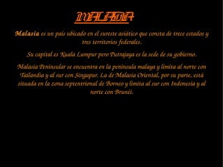 Malasia es un país ubicado en el sureste asiático que consta de trece estados y 
tres territorios federales.
Su capital es Kuala Lumpur pero Putrajaya es la sede de su gobierno.
Malasia Peninsular se encuentra en la península malaya y limita al norte con 
Tailandia y al sur con Singapur. La de Malasia Oriental, por su parte, está 
situada en la zona septentrional de Borneo y limita al sur con Indonesia y al 
norte con Brunéi.
MALASIAMALASIA
 