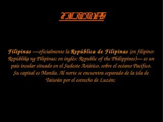 FILIPINASFILIPINAS
Filipinas —oficialmente la República de Filipinas (en filipino: 
Repúblika ng Pilipinas; en inglés: Republic of the Philippines)— es un 
país insular situado en el Sudeste Asiático, sobre el océano Pacífico. 
Su capital es Manila. Al norte se encuentra separado de la isla de 
Taiwán por el estrecho de Luzón; 
 
