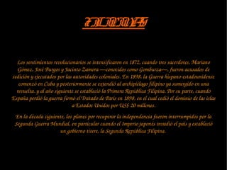 FILIPINASFILIPINAS
Los sentimientos revolucionarios se intensificaron en 1872, cuando tres sacerdotes, Mariano 
Gómez, José Burgos y Jacinto Zamora —conocidos como Gomburza—, fueron acusados de 
sedición y ejecutados por las autoridades coloniales. En 1898, la Guerra hispano­estadounidense 
comenzó en Cuba y posteriormente se extendió al archipiélago filipino ya sumergido en una 
revuelta. y al año siguiente se estableció la Primera República Filipina. Por su parte, cuando 
España perdió la guerra firmó el Tratado de París en 1898, en el cual cedió el dominio de las islas 
a Estados Unidos por US$ 20 millones.
En la década siguiente, los planes por recuperar la independencia fueron interrumpidos por la 
Segunda Guerra Mundial, en particular cuando el Imperio japonés invadió el país y estableció 
un gobierno títere, la Segunda República Filipina. 
 