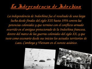 La Independencia de Indo chinaLa Independencia de Indo china
La independencia de Indochina fue el resultado de una larga 
lucha desde finales del siglo XIX hasta 1954 contra las 
potencias coloniales y que termino con el conflicto armado 
ocurrido en el antiguo protectorado de la Indochina francesa, 
dentro del marco de las guerras coloniales del siglo XX, y que 
tuvo como escenario desde sus inicios los actuales territorios de 
Laos, Camboya y Vietnam en el sureste asiático.
 