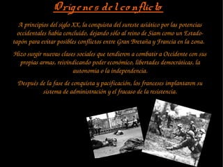 Orígenes delco nflictoOrígenes delco nflicto
A principios del siglo XX, la conquista del sureste asiático por las potencias 
occidentales había concluido, dejando sólo al reino de Siam como un Estado­
tapón para evitar posibles conflictos entre Gran Bretaña y Francia en la zona.  
Hizo surgir nuevas clases sociales que tendieron a combatir a Occidente con sus 
propias armas, reivindicando poder económico, libertades democráticas, la 
autonomía o la independencia.
Después de la fase de conquista y pacificación, los franceses implantaron su 
sistema de administración y el fracaso de la resistencia.
 