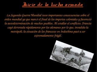 La Segunda Guerra Mundial tuvo importantes consecuencias sobre el 
orden mundial ya que marcó el final de los imperios coloniales y favoreció 
la autodeterminación de muchos pueblos. Al estallar el conflicto, Francia 
cayó derrotada rápidamente por los alemanes por lo que, invadida la 
metrópoli, la situación de los franceses en Indochina pasó a ser 
extremadamente frágil.
Inicio de la lucha armadaInicio de la lucha armada
 